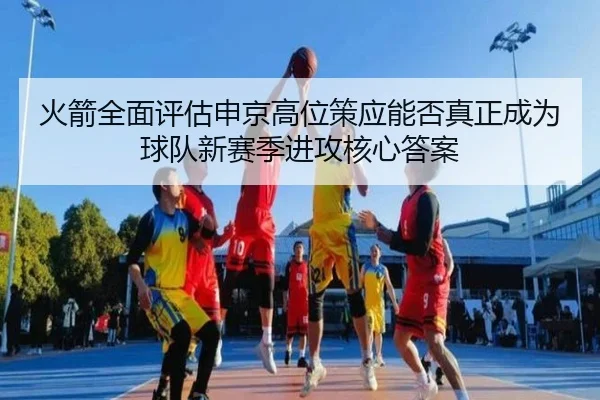 火箭全面评估申京高位策应能否真正成为球队新赛季进攻核心答案