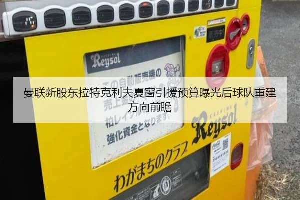 曼联新股东拉特克利夫夏窗引援预算曝光后球队重建方向前瞻