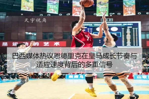 巴西媒体热议恩德里克在皇马成长节奏与适应速度背后的多重信号