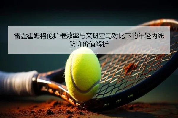 雷霆霍姆格伦护框效率与文班亚马对比下的年轻内线防守价值解析
